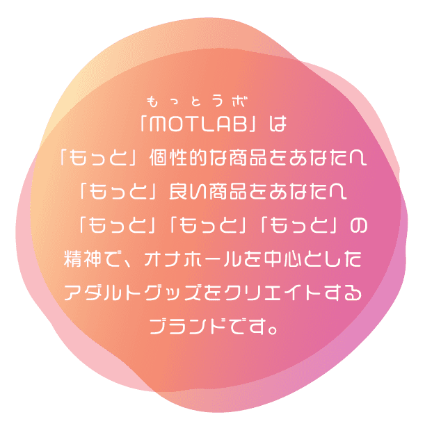 「MOTLAB(もっとらぼ)」は「もっと」個性的な商品をあなたへ　「もっと」良い商品をあなたへ　「もっと」「もっと」「もっと」の精神でアダルトグッズをクリエイトするブランドです。